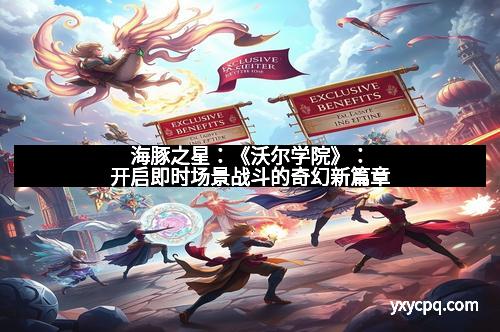 海豚之星：《沃尔学院》：开启即时场景战斗的奇幻新篇章